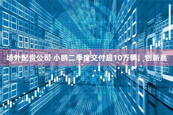 场外配资公司 小鹏二季度交付超10万辆，创新高