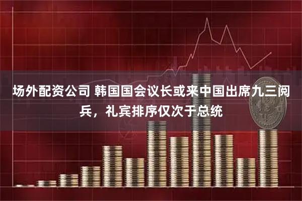 场外配资公司 韩国国会议长或来中国出席九三阅兵，礼宾排序仅次于总统