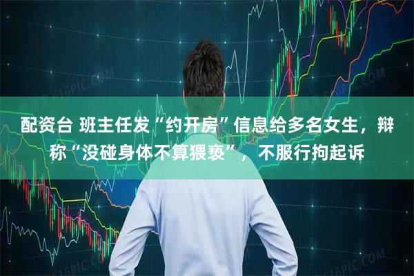 配资台 班主任发“约开房”信息给多名女生，辩称“没碰身体不算猥亵”，不服行拘起诉