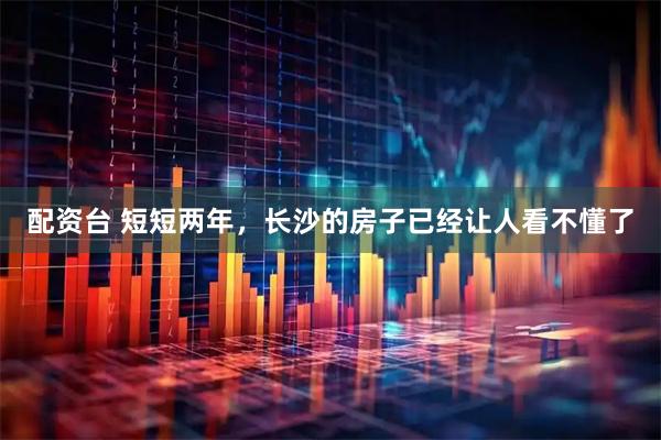 配资台 短短两年，长沙的房子已经让人看不懂了
