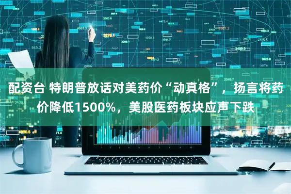 配资台 特朗普放话对美药价“动真格”，扬言将药价降低1500%，美股医药板块应声下跌