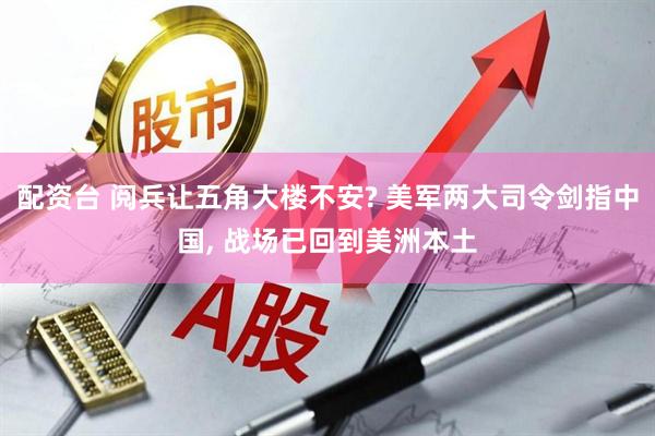 配资台 阅兵让五角大楼不安? 美军两大司令剑指中国, 战场已回到美洲本土