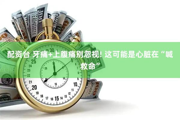 配资台 牙痛+上腹痛别忽视! 这可能是心脏在“喊救命”