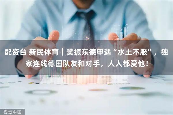 配资台 新民体育｜樊振东德甲遇“水土不服”，独家连线德国队友和对手，人人都爱他！