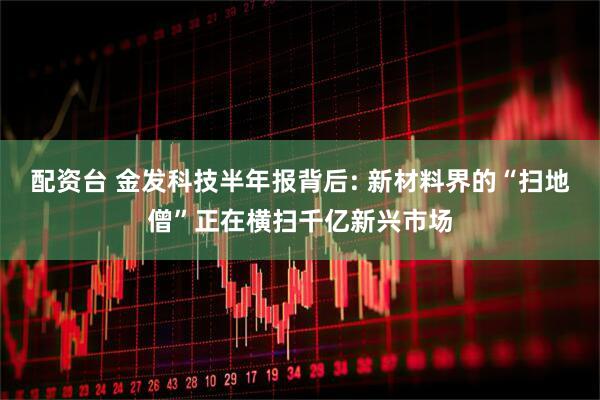 配资台 金发科技半年报背后: 新材料界的“扫地僧”正在横扫千亿新兴市场