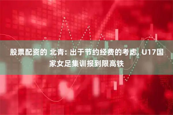股票配资的 北青: 出于节约经费的考虑, U17国家女足集训报到限高铁