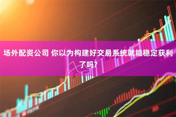 场外配资公司 你以为构建好交易系统就能稳定获利了吗?