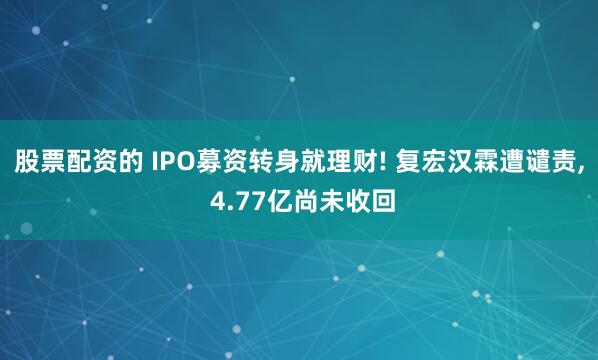 股票配资的 IPO募资转身就理财! 复宏汉霖遭谴责, 4.77亿尚未收回