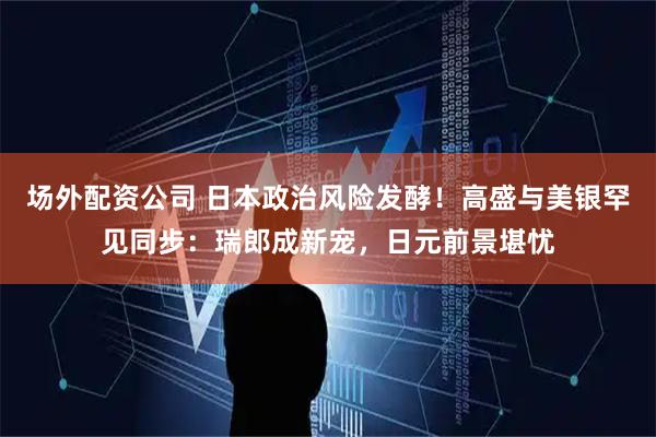 场外配资公司 日本政治风险发酵！高盛与美银罕见同步：瑞郎成新宠，日元前景堪忧
