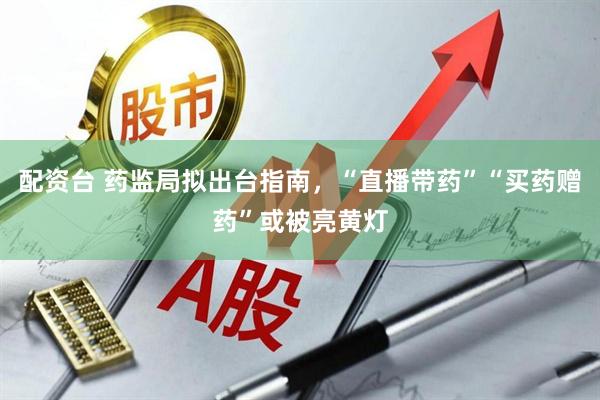 配资台 药监局拟出台指南，“直播带药”“买药赠药”或被亮黄灯