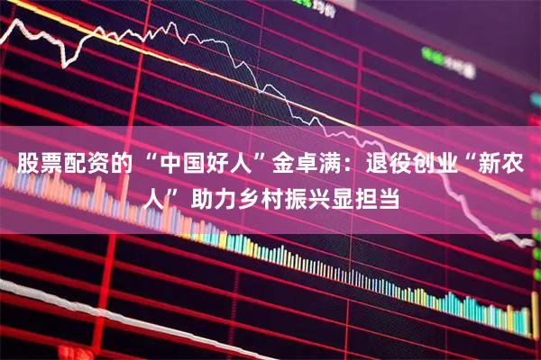 股票配资的 “中国好人”金卓满：退役创业“新农人” 助力乡村振兴显担当