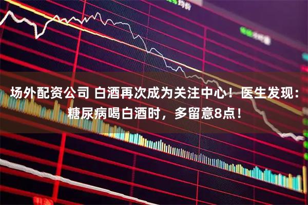 场外配资公司 白酒再次成为关注中心！医生发现：糖尿病喝白酒时，多留意8点！