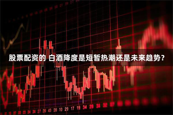 股票配资的 白酒降度是短暂热潮还是未来趋势？