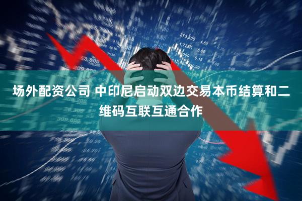 场外配资公司 中印尼启动双边交易本币结算和二维码互联互通合作