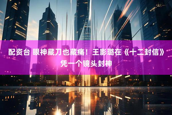 配资台 眼神藏刀也藏痛！王影璐在《十二封信》凭一个镜头封神