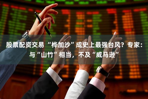 股票配资交易 “桦加沙”成史上最强台风？专家：与“山竹”相当，不及“威马逊”