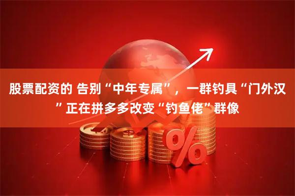 股票配资的 告别“中年专属”，一群钓具“门外汉”正在拼多多改变“钓鱼佬”群像