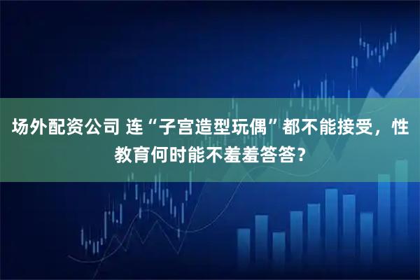场外配资公司 连“子宫造型玩偶”都不能接受,性教育何时能不羞羞答答?