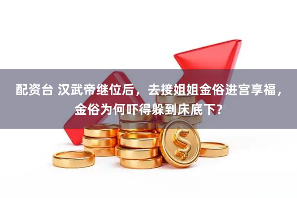 配资台 汉武帝继位后,去接姐姐金俗进宫享福,金俗为何吓得躲到床底下?