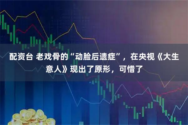 配资台 老戏骨的“动脸后遗症”,在央视《大生意人》现出了原形,可惜了