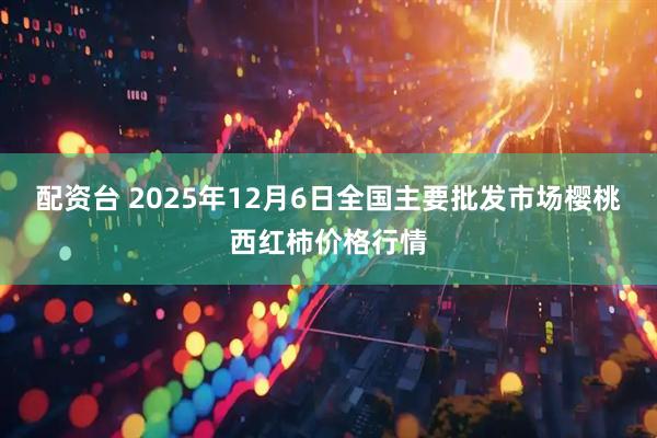 配资台 2025年12月6日全国主要批发市场樱桃西红柿价格行情