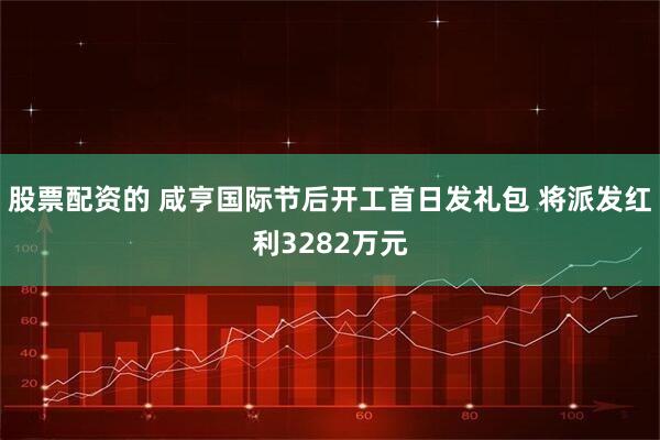 股票配资的 咸亨国际节后开工首日发礼包 将派发红利3282万元