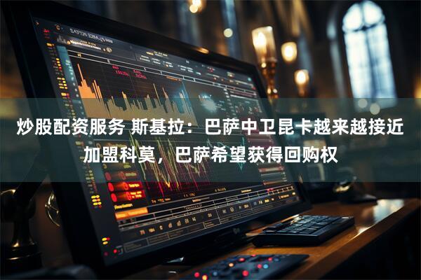 炒股配资服务 斯基拉：巴萨中卫昆卡越来越接近加盟科莫，巴萨希望获得回购权