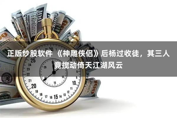 正版炒股软件 《神雕侠侣》后杨过收徒，其三人竟搅动倚天江湖风云