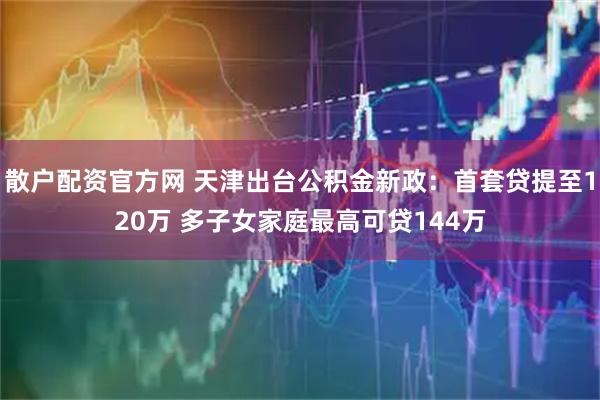 散户配资官方网 天津出台公积金新政：首套贷提至120万 多子女家庭最高可贷144万