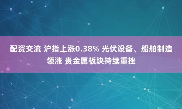 配资交流 沪指上涨0.38% 光伏设备、船舶制造领涨 贵金属板块持续重挫