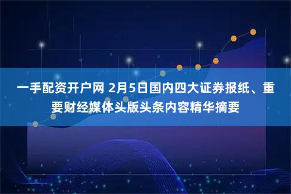 一手配资开户网 2月5日国内四大证券报纸、重要财经媒体头版头条内容精华摘要