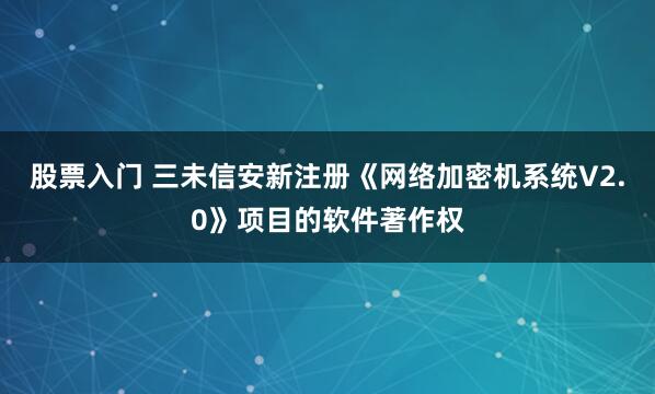 股票入门 三未信安新注册《网络加密机系统V2.0》项目的软件著作权