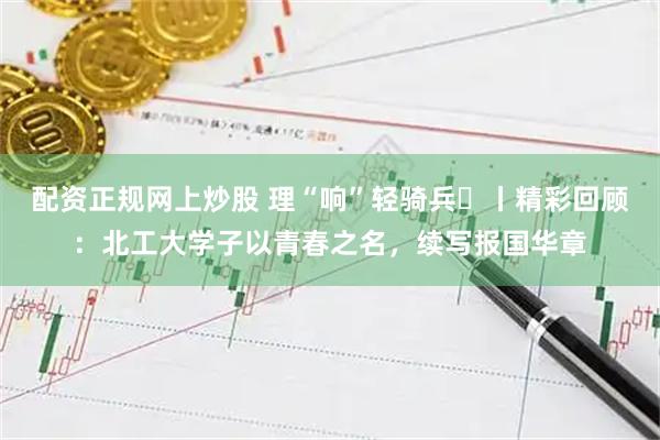 配资正规网上炒股 理“响”轻骑兵⑮丨精彩回顾：北工大学子以青春之名，续写报国华章