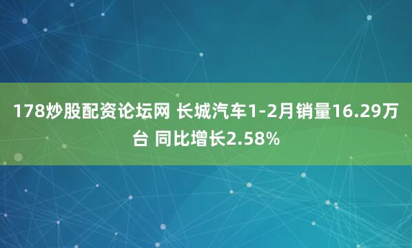 178炒股配资论坛网 长城汽车1-2月销量16.29万台 同比增长2.58%