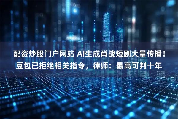 配资炒股门户网站 AI生成肖战短剧大量传播！豆包已拒绝相关指令，律师：最高可判十年