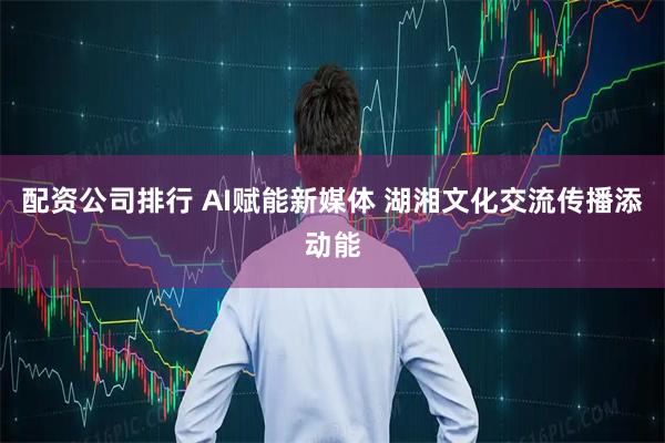 配资公司排行 AI赋能新媒体 湖湘文化交流传播添动能