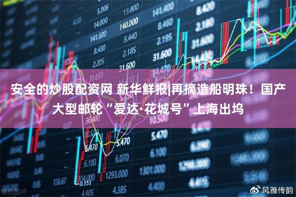 安全的炒股配资网 新华鲜报|再摘造船明珠!国产大型邮轮“爱达·花城号”上海出坞