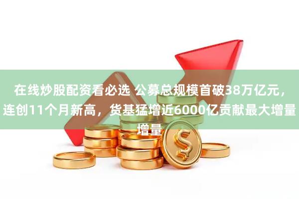 在线炒股配资看必选 公募总规模首破38万亿元，连创11个月新高，货基猛增近6000亿贡献最大增量