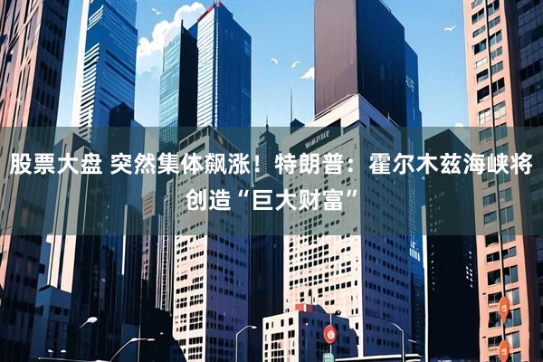 股票大盘 突然集体飙涨!特朗普:霍尔木兹海峡将创造“巨大财富”