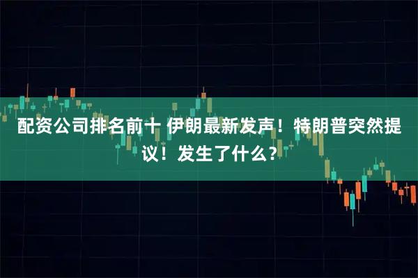 配资公司排名前十 伊朗最新发声!特朗普突然提议!发生了什么?