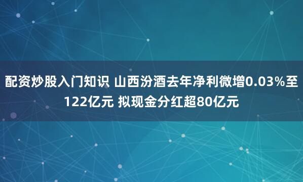 配资炒股入门知识 山西汾酒去年净利微增0.03%至122亿元 拟现金分红超80亿元