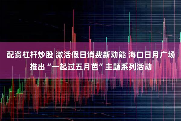 配资杠杆炒股 激活假日消费新动能 海口日月广场推出“一起过五月芭”主题系列活动