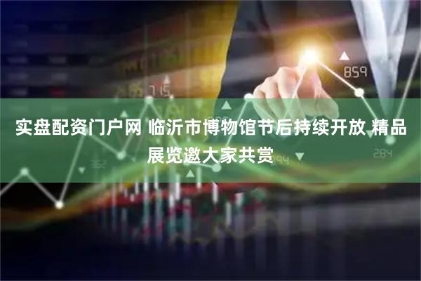 实盘配资门户网 临沂市博物馆节后持续开放 精品展览邀大家共赏