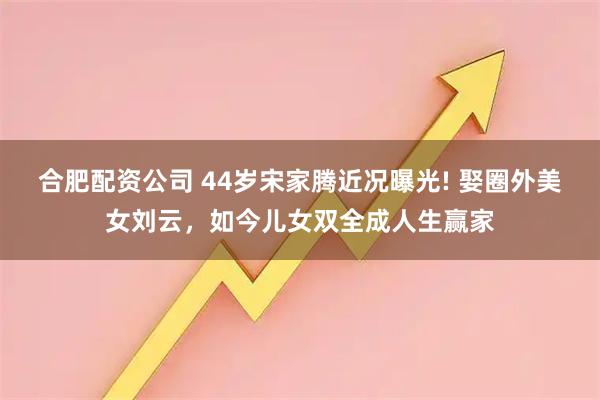 合肥配资公司 44岁宋家腾近况曝光! 娶圈外美女刘云，如今儿女双全成人生赢家