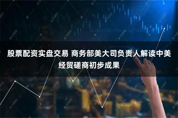股票配资实盘交易 商务部美大司负责人解读中美经贸磋商初步成果