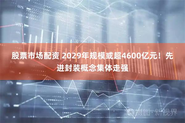 股票市场配资 2029年规模或超4600亿元！先进封装概念集体走强