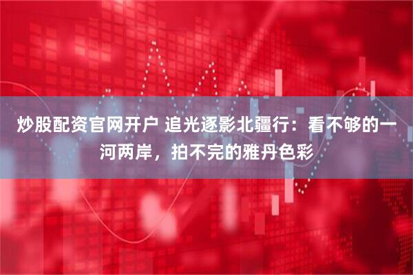 炒股配资官网开户 追光逐影北疆行：看不够的一河两岸，拍不完的雅丹色彩