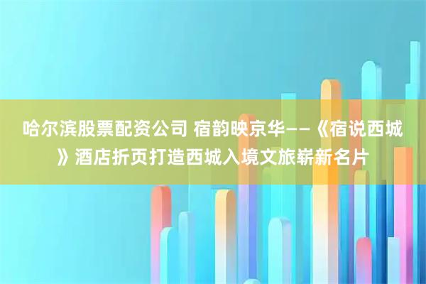 哈尔滨股票配资公司 宿韵映京华——《宿说西城》酒店折页打造西城入境文旅崭新名片
