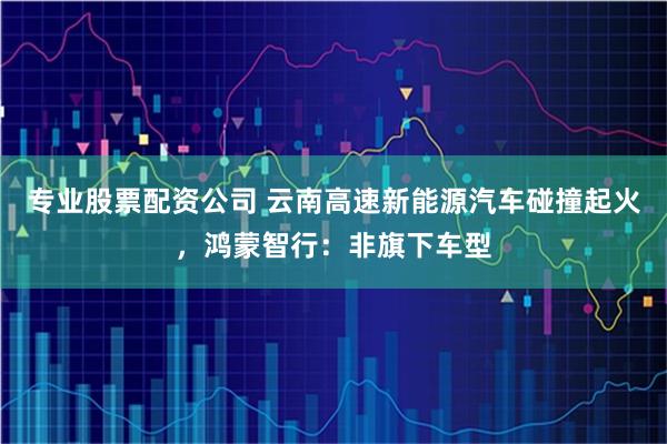 专业股票配资公司 云南高速新能源汽车碰撞起火，鸿蒙智行：非旗下车型