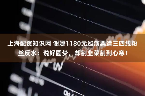 上海配资知识网 谢娜1180元巡演票遭三四线粉丝反水：说好圆梦，却割韭菜割到心寒！